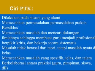 Ciri  PTK : Dilakukan pada situasi yang alami Memecahkan permasalahan-permasalahan praktis Bersiklus Memecahkan masalah dan mencari dukungan ilmiahnya sehingga membuat guru menjadi profesional, berpikir kritis, dan bekerja secara sistematis Masalah tidak berasal dari teori, tetapi masalah nyata di kelas  Memecahkan masalah yang spesifik, jelas, dan tajam Berkolaborasi antara praktisi (guru, pimpinan, siswa, dll) 