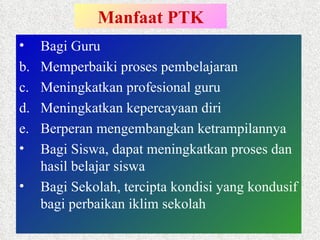 Manfaat PTK Bagi Guru Memperbaiki proses pembelajaran Meningkatkan profesional guru Meningkatkan kepercayaan diri Berperan mengembangkan ketrampilannya Bagi Siswa, dapat meningkatkan proses dan hasil belajar siswa Bagi Sekolah, tercipta kondisi yang kondusif bagi perbaikan iklim sekolah 