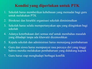 Kondisi yang diperlukan untuk PTK Sekolah harus memberikan kebebasan yang memadai bagi guru untuk melakukan PTK Birokrasi dan hirarkhi organisasi sekolah diminimalkan Sekolah harus selalu mempertanyakan apa yang diinginkan bagi sekolah Adanya keterbukaan dari semua staf untuk membahas masalah yang dihadapi tanpa ada khawatir dicemoohkan Kepala sekolah dan administrasi harus menunjang pembaharuan Guru dan siswa harus mempunyai rasa percaya diri yang tinggi bahwa mereka melakukan pembaharuan yang didukung kepsek Guru harus siap menghadapi berbagai konflik  