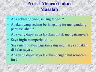 Proses Mencari fokus Masalah Apa sekarang yang sedang terjadi ? Apakah yang sedang berlangsung itu mengandung permasalahan ?  Apa yang dapat saya lakukan untuk mengatasinya ?  Saya ingin memperbaiki …  Saya mempunyai gagasan yang ingin saya cobakan di kelas saya … Apa yang dapat saya lakukan dengan hal semacam itu ?  