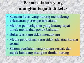Permasalahan yang mungkin terjadi di kelas Suasana kelas yang kurang mendukung kelancaran proses pembelajaran Metode pembelajaran yang kurang tepat untuk membahas pokok bahasan  Buku teks yang tidak mendukung Media pendidikan yang tidak ada atau kurang sesuai  Sistem penilaian yang kurang sesuai, dan aspek lain yang mungkin dinilai kurang  