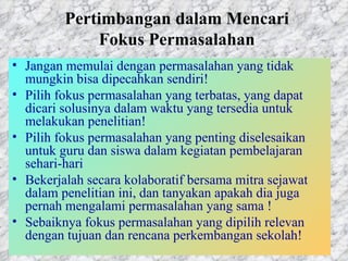 Pertimbangan dalam Mencari Fokus Permasalahan Jangan memulai dengan permasalahan yang tidak mungkin bisa dipecahkan sendiri!  Pilih fokus permasalahan yang terbatas, yang dapat dicari solusinya dalam waktu yang tersedia untuk melakukan penelitian!  Pilih fokus permasalahan yang penting diselesaikan untuk guru dan siswa dalam kegiatan pembelajaran sehari-hari Bekerjalah secara kolaboratif bersama mitra sejawat dalam penelitian ini, dan tanyakan apakah dia juga pernah mengalami permasalahan yang sama !  Sebaiknya fokus permasalahan yang dipilih relevan dengan tujuan dan rencana perkembangan sekolah!  