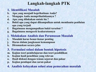 Langkah-langkah PTK 1.  Identifikasi Masalah Apa yang menjadi keprihatinan Anda? Mengapa Anda memprihatinkannya ? Apa yang dilakukan untuk itu ? Bukti apa yang dapat dikumpulkan untuk membantu penilaian apa yang terjadi  Bagaimana mengumpulkan bukti tersebut ? Bagaimana mengecek keakuratannya 2.  Melakukan Analisis dan Perumusan Masalah Masalah harus benar-benar penting Harus dalam jangkauan kemampuan Dirumuskan secara jelas 3.  Formulasi solusi dalam bentuk hipotesis Kajian teori pembelajaran dan teori pendidikan Kajian hasil penelitian yang relevan Hasil diskusi dengan teman sejawat dan pakar Kajian pendapat dan saran pakar 4.  Analisis kelayakan solusi atau pemecahan masalah 