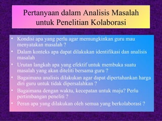 Pertanyaan dalam Analisis Masalah untuk Penelitian Kolaborasi Kondisi apa yang perlu agar memungkinkan guru mau menyatakan masalah ? Dalam konteks apa dapat dilakukan identifikasi dan analisis masalah Urutan langkah apa yang efektif untuk membuka suatu masalah yang akan diteliti bersama guru ? Bagaimana analisis dilakukan agar dapat dipertahankan harga diri guru untuk tidak dipersalahkan ? Bagaimana dengan waktu, kecepatan untuk maju? Perlu pertimbangan peneliti ? Peran apa yang dilakukan oleh semua yang berkolaborasi ? 