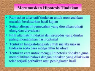 Merumuskan Hipotesis Tindakan Rumuskan alternatif tindakan untuk memecahkan masalah berdasarkan hasil kajian Setiap alternatif pemecahan yang diusulkan dikaji ulang dan dievaluasi Pilih alternatif tindakan dan prosedur yang dinilai paling menjanjikan hasil optimal Tentukan langkah-langkah untuk melaksanakan tindakan serta cara mengetahui hasilnya Tentukan cara untuk menguji hipotesis tindakan guna membuktikan bahwa dengan tindakan yang dilakukan telah terjadi perbaikan atau peningkatan hasil  