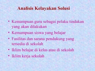 Analisis Kelayakan Solusi Kemampuan guru sebagai pelaku tindakan yang akan dilakukan Kemampuan siswa yang belajar Fasilitas dan sarana pendukung yang tersedia di sekolah Iklim belajar di kelas atau di sekolah Iklim kerja sekolah 