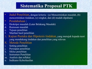 Sistematika Proposal PTK Judul Penelitian ,  dengan kriteria : (a) Mencerminkan masalah, (b) mencerminkan tindakan, (c) singkat, dan (d) mudah dipahami Pendahuluan  : Deskripsi masalah (Latar Belakang Masalah) Rumusan masalah Tujuan penelitian Manfaat hasil penelitian 3 .  Kajian Pustaka dan Hipotesis tindakan , yang merujuk kepada teori yang mendukung tindakan dan penelitian yang relevan Metode Penelitian Setting penelitian Persiapan penelitian Siklus penelitian Instrumen Penelitian Analisis dan refleksi Indikator Keberhasilan 