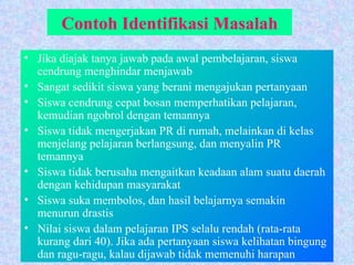 Contoh Identifikasi Masalah Jika diajak tanya jawab pada awal pembelajaran, siswa cendrung menghindar menjawab Sangat sedikit siswa yang berani mengajukan pertanyaan Siswa cendrung cepat bosan memperhatikan pelajaran, kemudian ngobrol dengan temannya Siswa tidak mengerjakan PR di rumah, melainkan di kelas menjelang pelajaran berlangsung, dan menyalin PR temannya Siswa tidak berusaha mengaitkan keadaan alam suatu daerah dengan kehidupan masyarakat Siswa suka membolos, dan hasil belajarnya semakin menurun drastis Nilai siswa dalam pelajaran IPS selalu rendah (rata-rata kurang dari 40). Jika ada pertanyaan siswa kelihatan bingung dan ragu-ragu, kalau dijawab tidak memenuhi harapan 