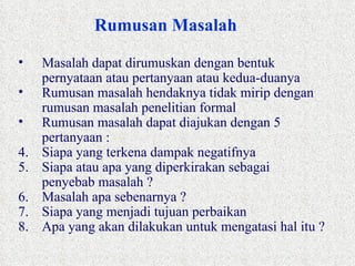 Rumusan Masalah Masalah dapat dirumuskan dengan bentuk pernyataan atau pertanyaan atau kedua-duanya Rumusan masalah hendaknya tidak mirip dengan rumusan masalah penelitian formal Rumusan masalah dapat diajukan dengan 5 pertanyaan : Siapa yang terkena dampak negatifnya Siapa atau apa yang diperkirakan sebagai penyebab masalah ? Masalah apa sebenarnya ? Siapa yang menjadi tujuan perbaikan Apa yang akan dilakukan untuk mengatasi hal itu ? 