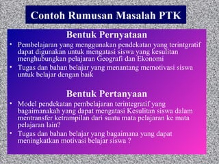 Contoh Rumusan Masalah PTK Bentuk Pernyataan Pembelajaran yang menggunakan pendekatan yang terintgratif dapat digunakan untuk mengatasi siswa yang kesulitan menghubungkan pelajaran Geografi dan Ekonomi Tugas dan bahan belajar yang  menantang  memotivasi siswa untuk belajar dengan baik  Bentuk Pertanyaan Model pendekatan pembelajaran terintegratif yang bagaimanakah yang dapat mengatasi  Kesulitan siswa dalam mentransfer ketrampilan dari suatu mata pelajaran ke mata pelajaran lain? Tugas dan bahan belajar yang bagaimana yang dapat meningkatkan motivasi belajar siswa ? 