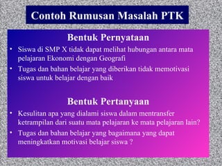 Contoh Rumusan Masalah PTK Bentuk Pernyataan Siswa di SMP X tidak dapat melihat hubungan antara mata pelajaran Ekonomi dengan Geografi Tugas dan bahan belajar yang diberikan tidak memotivasi siswa untuk belajar dengan baik  Bentuk Pertanyaan Kesulitan apa yang dialami siswa dalam mentransfer ketrampilan dari suatu mata pelajaran ke mata pelajaran lain? Tugas dan bahan belajar yang bagaimana yang dapat meningkatkan motivasi belajar siswa ? 