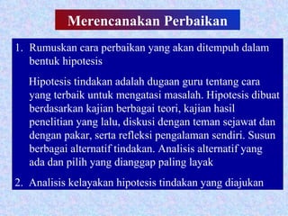 Merencanakan   Perbaikan Rumuskan cara perbaikan yang akan ditempuh dalam bentuk hipotesis Hipotesis tindakan adalah dugaan guru tentang cara yang terbaik untuk mengatasi masalah. Hipotesis dibuat berdasarkan kajian berbagai teori, kajian hasil penelitian yang lalu, diskusi dengan teman sejawat dan dengan pakar, serta refleksi pengalaman sendiri. Susun berbagai alternatif tindakan. Analisis alternatif yang ada dan pilih yang dianggap paling layak 2.  Analisis kelayakan hipotesis tindakan yang diajukan 