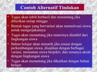 Contoh Alternatif Tindakan Tugas akan lebih berhasil dan menantang jika diberikan setiap minggu  Bentuk tugas yang bervariasi akan memotivasi siswa untuk mengerjakannya Tugas akan menantang jika materinya diambil dari lingkungan siswa Bahan belajar akan menarik jika sesuai dengan perkembangan siswa, disajikan dengan berbagai variasi, menuntun siswa berpikir, dan temanya akrab dengan lingkungan siswa Tugas akan menantang jika dikaitkan dengan bahan belajar 
