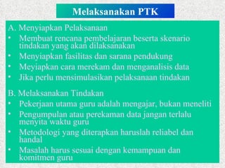 Melaksanakan PTK A.  Menyiapkan Pelaksanaan Membuat rencana pembelajaran beserta skenario tindakan yang akan dilaksanakan Menyiapkan fasilitas dan sarana pendukung Meyiapkan cara merekam dan menganalisis data Jika perlu mensimulasikan pelaksanaan tindakan B. Melaksanakan Tindakan Pekerjaan utama guru adalah mengajar, bukan meneliti Pengumpulan atau perekaman data jangan terlalu menyita waktu guru  Metodologi yang diterapkan haruslah reliabel dan handal Masalah harus sesuai dengan kemampuan dan komitmen guru 