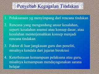 Penyebab Kegagalan Tindakan Pelaksanaan yg menyimpang dari rencana tindakan Rencana yang mengandung unsur kesalahan, seperti kesalahan asumsi atau konsep dasar, atau kesalahan menterjemahkan konsep menjadi rencana tindakan Faktor di luar jangkauan guru dan peneliti, misalnya kendala dari jajaran birokrasi Keterbatasan kemampuan pelaksana atau guru, misalnya kemampuan mendayagunakan sarana belajar 
