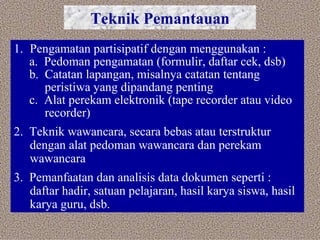 Teknik Pemantauan Pengamatan partisipatif dengan menggunakan : a.  Pedoman pengamatan (formulir, daftar cek, dsb) b.  Catatan lapangan, misalnya catatan tentang  peristiwa yang dipandang penting c.  Alat perekam elektronik (tape recorder atau video  recorder) 2.  Teknik wawancara, secara bebas atau terstruktur dengan alat pedoman wawancara dan perekam wawancara 3.  Pemanfaatan dan analisis data dokumen seperti : daftar hadir, satuan pelajaran, hasil karya siswa, hasil karya guru, dsb.  