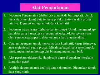 Alat Pemantauan Pedoman Pengamatan (daftar cek atau skala bertingkat). Untuk mencatat (merekam) data tentang prilaku, aktivitas dan proses lainnya. Digunakan juga untuk data kualitatif Pedoman wawancara (terbuka dan tertutup). Untuk mengungkap-kan data yang hanya bisa menggunakan kata-kata secara lisan oleh sumbernya, seperti: data tentang sikap atau pendapat Catatan lapangan. untuk mencatat data kualitatif, kasus istimewa, atau melukiskan suatu proses. Misalnya bagaimana sekelompok murid menemukan konsep ciri binatang memamah biak Alat perekam elektronik. Handycam dapat digunakan merekam suara dan gerak Analisis dokumen atau analisis data sekounder. Digunakan untuk data yang statis  