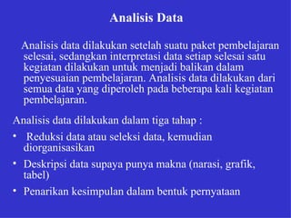 Analisis Data   Analisis data dilakukan setelah suatu paket pembelajaran selesai, sedangkan interpretasi data setiap selesai satu kegiatan dilakukan untuk menjadi balikan dalam penyesuaian pembelajaran. Analisis data dilakukan dari semua data yang diperoleh pada beberapa kali kegiatan pembelajaran. Analisis data dilakukan dalam tiga tahap : Reduksi data atau seleksi data, kemudian diorganisasikan Deskripsi data supaya punya makna (narasi, grafik, tabel) Penarikan kesimpulan dalam bentuk pernyataan   