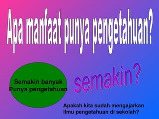 Apa manfaat punya pengetahuan? Semakin banyak Punya pengetahuan semakin? Apakah kita sudah mengajarkan ilmu pengetahuan di sekolah?   