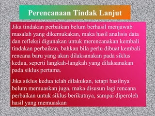 Perencanaan Tindak Lanjut Jika tindakan perbaikan belum berhasil menjawab masalah yang dikemukakan, maka hasil analisis data dan refleksi digunakan untuk merencanakan kembali tindakan perbaikan, bahkan bila perlu dibuat kembali rencana baru yang akan dilaksanakan pada siklus kedua, seperti langkah-langkah yang dilaksanakan pada siklus pertama. Jika siklus kedua telah dilakukan, tetapi hasilnya belum memuaskan juga, maka disusun lagi rencana perbaikan untuk siklus berikutnya, sampai diperoleh hasil yang memuaskan 