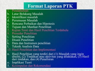 Format Laporan PTK Pendahuluan Latar Belakang Masalah Identifikasi masalah Perumusan Masalah Rencana Perbaikan dan Hipotesis Tujuan dan Manfaat Penelitian 2.  Kajian Teori dan Hasil Penelitian Terdahulu Prosedur Penelitian Setting Penelitian Disain Penelitian Data dan Instrumen penelitian Teknik Analisis Data  Hasil Penelitian dan Implementasi Hasil Penelitian yang terdiri dari (1) Masalah yang ingin diteliti, (2) Tindakan atau aktivitas yang dilakukan, (3) Hasil dari tindakan, dan (4) Penafsiran Implikasi Teori 5.  Kesimpulan dan Rekomendasi 