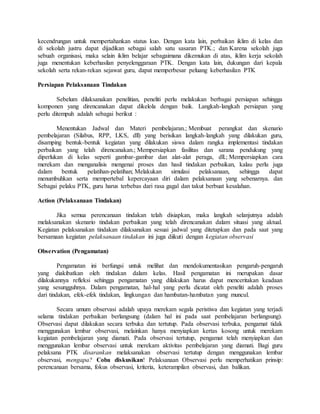 kecendrungan untuk mempertahankan status kuo. Dengan kata lain, perbaikan iklim di kelas dan
di sekolah justru dapat dijadikan sebagai salah satu sasaran PTK.; dan Karena sekolah juga
sebuah organisasi, maka selain iklim belajar sebagaimana dikemukan di atas, iklim kerja sekolah
juga menentukan keberhasilan penyelenggaraan PTK. Dengan kata lain, dukungan dari kepala
sekolah serta rekan-rekan sejawat guru, dapat memperbesar peluang keberhasilan PTK
Persiapan Pelaksanaan Tindakan
Sebelum dilaksanakan penelitian, peneliti perlu melakukan berbagai persiapan sehingga
komponen yang direncanakan dapat dikelola dengan baik. Langkah-langkah persiapan yang
perlu ditempuh adalah sebagai berikut :
Menentukan Jadwal dan Materi pembelajaran.; Membuat perangkat dan skenario
pembelajaran (Silabus, RPP, LKS, dll) yang berisikan langkah-langkah yang dilakukan guru,
disamping bentuk-bentuk kegiatan yang dilakukan siswa dalam rangka implementasi tindakan
perbaikan yang telah direncanakan.; Mempersiapkan fasilitas dan sarana pendukung yang
diperlukan di kelas seperti gambar-gambar dan alat-alat peraga, dll.; Mempersiapkan cara
merekam dan menganalisis mengenai proses dan hasil tindakan perbaikan, kalau perlu juga
dalam bentuk pelatihan-pelatihan; Melakukan simulasi pelaksanaan, sehingga dapat
menumbuhkan serta mempertebal kepercayaan diri dalam pelaksanaan yang sebenarnya. dan
Sebagai pelaku PTK, guru harus terbebas dari rasa gagal dan takut berbuat kesalahan.
Action (Pelaksanaan Tindakan)
Jika semua perencanaan tindakan telah disiapkan, maka langkah selanjutnya adalah
melaksanakan skenario tindakan perbaikan yang telah direncanakan dalam situasi yang aktual.
Kegiatan pelaksanakan tindakan dilaksanakan sesuai jadwal yang ditetapkan dan pada saat yang
bersamaan kegiatan pelaksanaan tindakan ini juga diikuti dengan kegiatan observasi
Observation (Pengamatan)
Pengamatan ini berfungsi untuk melihat dan mendokumentasikan pengaruh-pengaruh
yang diakibatkan oleh tindakan dalam kelas. Hasil pengamatan ini merupakan dasar
dilakukannya refleksi sehingga pengamatan yang dilakukan harus dapat menceritakan keadaan
yang sesungguhnya. Dalam pengamatan, hal-hal yang perlu dicatat oleh peneliti adalah proses
dari tindakan, efek-efek tindakan, lingkungan dan hambatan-hambatan yang muncul.
Secara umum observasi adalah upaya merekam segala peristiwa dan kegiatan yang terjadi
selama tindakan perbaikan berlangsung (dalam hal ini pada saat pembelajaran berlangsung).
Observasi dapat dilakukan secara terbuka dan tertutup. Pada observasi terbuka, pengamat tidak
menggunakan lembar observasi, melainkan hanya menyiapkan kertas kosong untuk merekam
kegiatan pembelajaran yang diamati. Pada observasi tertutup, pengamat telah menyiapkan dan
menggunakan lembar observasi untuk merekam aktivitas pembelajaran yang diamati. Bagi guru
pelaksana PTK disarankan melaksanakan observasi tertutup dengan menggunakan lembar
observasi, mengapa? Coba diskusikan! Pelaksanaan Observasi perlu memperhatikan prinsip:
perencanaan bersama, fokus observasi, kriteria, keterampilan observasi, dan balikan.
 