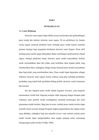 1
BAB I
PENDAHULUAN
1.1. Latar Belakang
Ekonomi suatu negara dapat dilihat secara keseluruhan dari perkembangan
pasar modal dan industri sekuritas suatu negara. Di era globalisasi ini, hampir
semua negara menaruh perhatian besar terhadap pasar modal karena memiliki
peranan strategis bagi penguatan ketahanan ekonomi suatu Negara. Peran aktif
lembaga pasar modal sangat dibutuhkan dalam membangun perekonomian sebuah
negara. Sebagai pelaksana fungsi ekonomi, pasar modal menyediakan fasilitas
untuk memindahkan dana dari pihak yang kelebihan dana kepada pihak yang
membutuhkan dana, sedangkan sebagai fungsi finansial pasar modal menyediakan
dana bagi pihak yang membutuhkan dana. Pasar modal dapat digunakan sebagai
indikator ekonomi suatu negara, karena sifatnya yang peka terhadap perubahan-
perubahan yang terjadi baik perubahan bidang politik, ekonomi, sosial, keamanan
dan moneter.
Inti dari kegiatan pasar modal adalah kegiatan investasi, yaitu kegiatan
menanamkan modal baik langsung maupun tidak langsung dengan harapan pada
waktunya nanti pemilik modal mendapatkan sejumlah keuntungan dari hasil
penanaman modal tersebut. Bagi para investor, melalui pasar modal mereka dapat
memilih obyek investasi dengan beragam tingkat pengembalian dan tingkat resiko
yang dihadapi, sedangkan bagi para penerbit (issuers atau emiten) melalui pasar
modal mereka dapat mengumpulkan dana jangka panjang untuk menunjang
kelangsungan usaha mereka (Yudha, 2005).
 