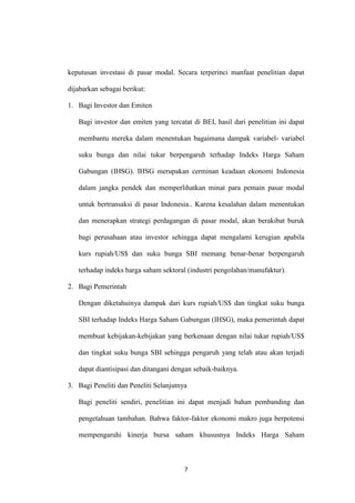 7
keputusan investasi di pasar modal. Secara terperinci manfaat penelitian dapat
dijabarkan sebagai berikut:
1. Bagi Investor dan Emiten
Bagi investor dan emiten yang tercatat di BEI, hasil dari penelitian ini dapat
membantu mereka dalam menentukan bagaimana dampak variabel- variabel
suku bunga dan nilai tukar berpengaruh terhadap Indeks Harga Saham
Gabungan (IHSG). IHSG merupakan cerminan keadaan ekonomi Indonesia
dalam jangka pendek dan memperlihatkan minat para pemain pasar modal
untuk bertransaksi di pasar Indonesia.. Karena kesalahan dalam menentukan
dan menerapkan strategi perdagangan di pasar modal, akan berakibat buruk
bagi perusahaan atau investor sehingga dapat mengalami kerugian apabila
kurs rupiah/US$ dan suku bunga SBI memang benar-benar berpengaruh
terhadap indeks harga saham sektoral (industri pengolahan/manufaktur).
2. Bagi Pemerintah
Dengan diketahuinya dampak dari kurs rupiah/US$ dan tingkat suku bunga
SBI terhadap Indeks Harga Saham Gabungan (IHSG), maka pemerintah dapat
membuat kebijakan-kebijakan yang berkenaan dengan nilai tukar rupiah/US$
dan tingkat suku bunga SBI sehingga pengaruh yang telah atau akan terjadi
dapat diantisipasi dan ditangani dengan sebaik-baiknya.
3. Bagi Peneliti dan Peneliti Selanjutnya
Bagi peneliti sendiri, penelitian ini dapat menjadi bahan pembanding dan
pengetahuan tambahan. Bahwa faktor-faktor ekonomi makro juga berpotensi
mempengaruhi kinerja bursa saham khususnya Indeks Harga Saham
 