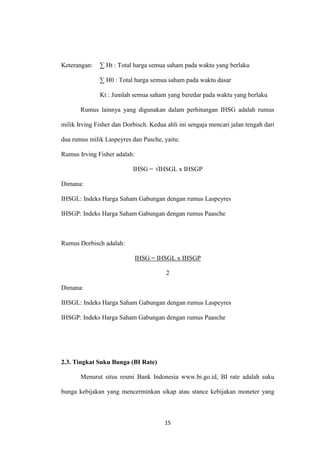 15
Keterangan: ∑ Ht : Total harga semua saham pada waktu yang berlaku
∑ H0 : Total harga semua saham pada waktu dasar
Kt : Jumlah semua saham yang beredar pada waktu yang berlaku
Rumus lainnya yang digunakan dalam perhitungan IHSG adalah rumus
milik Irving Fisher dan Dorbisch. Kedua ahli ini sengaja mencari jalan tengah dari
dua rumus milik Laspeyres dan Pasche, yaitu:
Rumus Irving Fisher adalah:
IHSG = √IHSGL x IHSGP
Dimana:
IHSGL: Indeks Harga Saham Gabungan dengan rumus Laspeyres
IHSGP: Indeks Harga Saham Gabungan dengan rumus Paasche
Rumus Dorbisch adalah:
IHSG = IHSGL x IHSGP
2
Dimana:
IHSGL: Indeks Harga Saham Gabungan dengan rumus Laspeyres
IHSGP: Indeks Harga Saham Gabungan dengan rumus Paasche
2.3. Tingkat Suku Bunga (BI Rate)
Menurut situs resmi Bank Indonesia www.bi.go.id, BI rate adalah suku
bunga kebijakan yang mencerminkan sikap atau stance kebijakan moneter yang
 