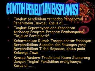 •
•
•

•

Tingkat pendidikan terhadap Percepatan
Penerimaan Inovasi; Kasus di……
Tingkat Kepercayaan dan Kesadaran
terhadap Program-Program Pembangunan;
Tinjauan Partisipatif
Keharmonisan Rumah Tangga anatar Pasangan
Berpendidikan Sepadan dan Pasangan yang
Berpendidikan Tidak Sepadan; Kasus pada
Keluarga Jawa
Konsep Modern-Tradisional Nama Seseorang
dengan Tingkat Pendidikan orangtuanya;
Kasus di……..

 