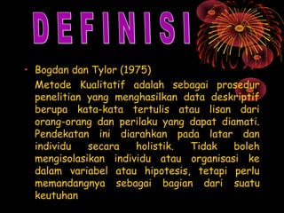 • Bogdan dan Tylor (1975)
Metode Kualitatif adalah sebagai prosedur
penelitian yang menghasilkan data deskriptif
berupa kata-kata tertulis atau lisan dari
orang-orang dan perilaku yang dapat diamati.
Pendekatan ini diarahkan pada latar dan
individu
secara
holistik.
Tidak
boleh
mengisolasikan individu atau organisasi ke
dalam variabel atau hipotesis, tetapi perlu
memandangnya sebagai bagian dari suatu
keutuhan

 
