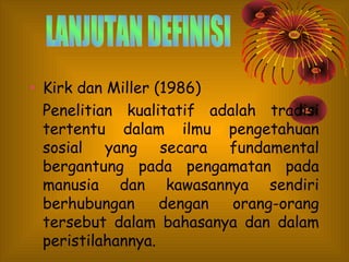 • Kirk dan Miller (1986)
Penelitian kualitatif adalah tradisi
tertentu dalam ilmu pengetahuan
sosial yang secara fundamental
bergantung pada pengamatan pada
manusia dan kawasannya sendiri
berhubungan
dengan
orang-orang
tersebut dalam bahasanya dan dalam
peristilahannya.

 