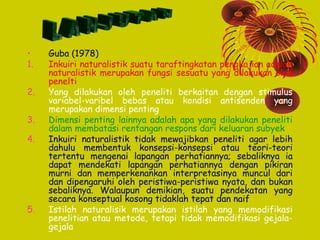 •
1.
2.
3.
4.

5.

Guba (1978)
Inkuiri naturalistik suatu taraftingkatan pengkajian adalah
naturalistik merupakan fungsi sesuatu yang dilakukan oleh
penelti
Yang dilakukan oleh peneliti berkaitan dengan stimulus
variabel-varibel bebas atau kondisi antisenden yang
merupakan dimensi penting
Dimensi penting lainnya adalah apa yang dilakukan peneliti
dalam membatasi rentangan respons dari keluaran subyek
Inkuiri naturalistik tidak mewajibkan peneliti agar lebih
dahulu membentuk konsepsi-konsepsi atau teori-teori
tertentu mengenai lapangan perhatiannya; sebaliknya ia
dapat mendekati lapangan perhatiannya dengan pikiran
murni dan memperkenankan interpretasinya muncul dari
dan dipengaruhi oleh peristiwa-peristiwa nyata, dan bukan
sebaliknya. Walaupun demikian, suatu pendekatan yang
secara konseptual kosong tidaklah tepat dan naif
Istilah naturalisik merupakan istilah yang memodifikasi
penelitian atau metode, tetapi tidak memodifikasi gejalagejala

 