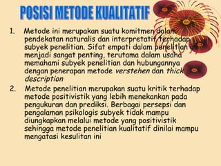 1.

2.

Metode ini merupakan suatu komitmen dalam
pendekatan naturalis dan interpretatif terhadap
subyek penelitian. Sifat empati dalam penelitian ini
menjadi sangat penting, terutama dalam usaha
memahami subyek penelitian dan hubungannya
dengan penerapan metode verstehen dan thick
description
Metode penelitian merupakan suatu kritik terhadap
metode positivistik yang lebih menekankan pada
pengukuran dan prediksi. Berbagai persepsi dan
pengalaman psikologis subyek tidak mampu
diungkapkan melalui metode yang positivistik
sehingga metode penelitian kualitatif dinilai mampu
mengatasi kesulitan ini

 