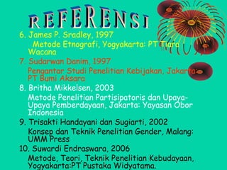 6. James P. Sradley, 1997
Metode Etnografi, Yogyakarta: PT Tiara
Wacana
7. Sudarwan Danim, 1997
Pengantar Studi Penelitian Kebijakan, Jakarta:
PT Bumi Aksara
8. Britha Mikkelsen, 2003
Metode Penelitian Partisipatoris dan UpayaUpaya Pemberdayaan, Jakarta: Yayasan Obor
Indonesia
9. Trisakti Handayani dan Sugiarti, 2002
Konsep dan Teknik Penelitian Gender, Malang:
UMM Press
10. Suwardi Endraswara, 2006
Metode, Teori, Teknik Penelitian Kebudayaan,
Yogyakarta:PT Pustaka Widyatama.

 
