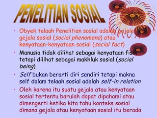 • Obyek telaah Penelitian sosial adalah gejalagejala sosial (social phenomena) atau
kenyataan-kenyataan sosial (social fact)
• Manusia tidak dilihat sebagai kenyataan fisik
tetapi dilihat sebagai makhluk sosial (social
being)
• Self bukan berarti diri sendiri tetapi makna
self dalam telaah sosial adalah self-in relation
• Oleh karena itu suatu gejala atau kenyataan
sosial tertentu barulah dapat dipahami atau
dimengerti ketika kita tahu konteks sosial
dimana gejala atau kenyataan sosial itu berada

 