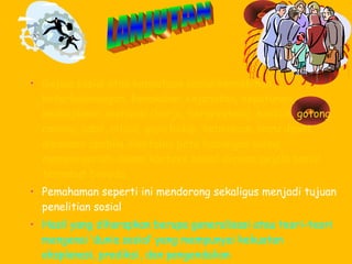 • Gejala sosial atau kenyataan sosial:kemiskinan,
keterbelakangan, kenakalan, kejahatan, kepatuhan,
kedisiplinan, motivasi (kerja, berprestasi), konflik, gotong
royong, adat, ritual, gaya hidup, kebiasaan, baru dapat
dipahami apabila diketahui peta hubungan saling
mempengaruhi dalam konteks sosial dimana gejala sosial
tersebut berada.
• Pemahaman seperti ini mendorong sekaligus menjadi tujuan
penelitian sosial
• Hasil yang diharapkan berupa generalisasi atau teori-teori
mengenai ‘dunia sosial’ yang mempunyai kekuatan
eksplanasi, prediksi, dan pengendalian

 