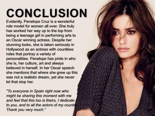 CONCLUSIONEvidently, Penelope Cruz is a wonderful
role model for women all over. She truly
has worked her way up to the top from
being a teenage girl in performing arts to
an Oscar winning actress. Despite her
stunning looks, she is taken seriously in
Hollywood as an actress with countless
roles that portray a variety of
personalities. Penelope has pride in who
she is, her culture, art and always
believed in herself. In her Oscar speech
she mentions that where she grew up this
was not a realistic dream, yet she never
let that stop her.
"To everyone in Spain right now who
might be sharing this moment with me
and feel that this too is theirs, I dedicate it
to you, and to all the actors of my country.
Thank you very much.”
 