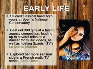 EARLY LIFE
 Studied classical ballet for 9
years at Spain’s National
Conservatory
 Beat out 300 girls at a talent
agency competition, leading
up to several roles as a
dancer for music videos, as
well as hosting Spanish TV’s
La Quinta Marcha
 Explored her more sensual
side in a French erotic TV
series, Serie Rose
 