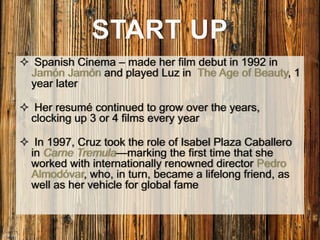  Spanish Cinema – made her film debut in 1992 in
Jamón Jamón and played Luz in The Age of Beauty, 1
year later
 Her resumé continued to grow over the years,
clocking up 3 or 4 films every year
 In 1997, Cruz took the role of Isabel Plaza Caballero
in Carne Tremula—marking the first time that she
worked with internationally renowned director Pedro
Almodóvar, who, in turn, became a lifelong friend, as
well as her vehicle for global fame
START UP
 