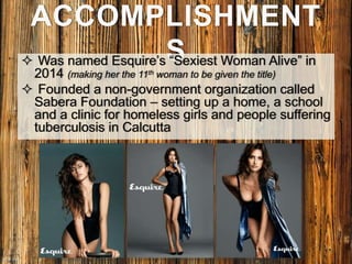 ACCOMPLISHMENT
S Was named Esquire’s “Sexiest Woman Alive” in
2014 (making her the 11th woman to be given the title)
 Founded a non-government organization called
Sabera Foundation – setting up a home, a school
and a clinic for homeless girls and people suffering
tuberculosis in Calcutta
 