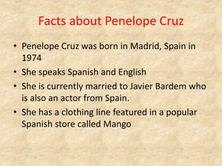 Facts about Penelope CruzPenelope Cruz was born in Madrid, Spain in 1974She speaks Spanish and EnglishShe is currently married to Javier Bardem who is also an actor from Spain.She has a clothing line featured in a popular Spanish store called Mango