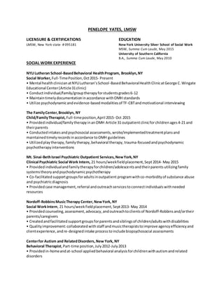 PENELOPE YATES, LMSW
LICENSURE & CERTIFICATIONS EDUCATION
LMSW, New York state- # 095181 New York University Silver School of Social Work
MSW, Summa Cum Laude, May 2015
University of Southern California
B.A., Summa Cum Laude, May 2010
SOCIAL WORK EXPERIENCE
NYULutheran School-BasedBehavioral HealthProgram, Brooklyn,NY
Social Worker, Full-TimePosition,Oct2015- Present
• Mental healthclinicianatNYULutheran’sSchool-BasedBehavioralHealthClinicatGeorge C.Wingate
Educational Center(Article31clinic)
• Conductindividual/family/grouptherapyforstudentsgrades6-12
• Maintaintimelydocumentationinaccordance withOMH standards
• Utilize psychodynamicandevidence-basedmodalitiesof TF-CBTandmotivational interviewing
The FamilyCenter,Brooklyn, NY
Child/FamilyTherapist, Full-timeposition,April 2015- Oct 2015
• Providedindividual/familytherapyinanOMH Article 31 outpatientclinicforchildrenages4-21 and
theirparents
• Conductedintakesandpsychosocial assessments,wrote/implementedtreatmentplansand
maintainedtimelyrecordsinaccordance toOMH guidelines
• Utilizedplaytherapy,familytherapy,behavioral therapy, trauma-focusedandpsychodynamic
psychotherapyinterventions
Mt. Sinai-BethIsrael Psychiatric Outpatient Services,NewYork,NY
Clinical Psychiatric Social Work Intern, 21 hours/weekfieldplacement,Sept 2014- May 2015
• Provided individualandfamilytherapyforchildren/adolescentsandtheirparents utilizingfamily
systemstheoryandpsychodynamicpsychotherapy
• Co-facilitatedsupportgroupsforadultsinoutpatient programwithco-morbidityof substance abuse
and psychiatricdiagnosis
• Provided case management,referral andoutreachservicestoconnectindividualswithneeded
resources
Nordoff-RobbinsMusicTherapy Center, NewYork, NY
Social WorkIntern, 21 hours/weekfieldplacement, Sept2013- May 2014
• Provided counseling, assessment, advocacy,andoutreachtoclientsof Nordoff-Robbins and/ortheir
parents/caregivers
• Createdandfacilitated supportgroupsforparentsandsiblingsof children/adultswithdisabilities
• Qualityimprovement:collaborated withstaff andmusictherapiststoimprove agencyefficiencyand
clientexperience,andre-designedintake processtoincludebiopsychosocial assessments
Centerfor Autism and RelatedDisorders,New York, NY
Behavioral Therapist,Part-time position,July2012-July2013
• Providedin-homeandat-school appliedbehavioral analysisforchildrenwithautismandrelated
disorders
 