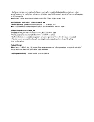 • Behaviormanagement:trackedbehaviorsandimplementedindividualizedbehaviorintervention
plans/programs foreachclienttoimprove deficitsinsocial skills,speech,receptive/expressive language,
oral/motorskills
• Recorded,convertedandmaintained datatochart clientprogressovertime
MetropolitanCorrectional Center,NewYork, NY
Group Facilitator, Weeklyvolunteerposition,Oct 2014-May 2015
• Co-facilitatedacreative writingtherapeuticgroupforfemale inmates atMCC
Samaritans Hotline,NewYork, NY
CrisisCounselor,Weekly volunteerposition,Nov2013- Nov 2014
• Conducted riskassessments todetermine suicidalityof callers
• Referred callersasneeded tooutpatientcare,emergencyservices;directrescuesasneeded
• Wrote reportssummarizingthe call,assessingthe caller'sstate andneeds,anddetailing
intervention plans
PUBLICATIONS
2014: Yates,P. (2014). San Patrignano:A narrative approach to substance abuse treatment. Journalof
Social WorkPractice in theAddictions, 14(4), 435-440.
Language Proficiency:Conversational Spanish Speaker
 