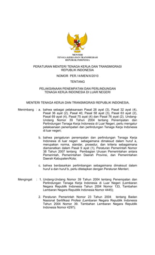 MENTERI
                           TENAGA KERJA DAN TRANSMIGRASI
                                REPUBLIK INDONESIA

            PERATURAN MENTERI TENAGA KERJA DAN TRANSMIGRASI
                          REPUBLIK INDONESIA
                          NOMOR PER.14/MEN/X/2010
                                    TENTANG

               PELAKSANAAN PENEMPATAN DAN PERLINDUNGAN
                  TENAGA KERJA INDONESIA DI LUAR NEGERI


     MENTERI TENAGA KERJA DAN TRANSMIGRASI REPUBLIK INDONESIA,

Menimbang : a. bahwa sebagai pelaksanaan Pasal 26 ayat (3), Pasal 32 ayat (4),
               Pasal 36 ayat (2), Pasal 40, Pasal 58 ayat (3), Pasal 63 ayat (2),
               Pasal 69 ayat (4), Pasal 75 ayat (4) dan Pasal 76 ayat (2), Undang-
               Undang Nomor 39 Tahun 2004 tentang Penempatan dan
               Perlindungan Tenaga Kerja Indonesia di Luar Negeri, perlu mengatur
               pelaksanaan penempatan dan perlindungan Tenaga Kerja Indonesia
               di luar negeri;

              b. bahwa pengaturan penempatan dan perlindungan Tenaga Kerja
                 Indonesia di luar negeri sebagaimana dimaksud dalam huruf a,
                 merupakan norma, standar, prosedur, dan kriteria sebagaimana
                 diamanatkan dalam Pasal 9 ayat (1), Peraturan Pemerintah Nomor
                 38 Tahun 2007 tentang Pembagian Urusan Pemerintahan antara
                 Pemerintah, Pemerintahan Daerah Provinsi, dan Pemerintahan
                 Daerah Kabupaten/Kota;

              c. bahwa berdasarkan pertimbangan sebagaimana dimaksud dalam
                 huruf a dan huruf b, perlu ditetapkan dengan Peraturan Menteri;


Mengingat    : 1. Undang-Undang Nomor 39 Tahun 2004 tentang Penempatan dan
                  Perlindungan Tenaga Kerja Indonesia di Luar Negeri (Lembaran
                  Negara Republik Indonesia Tahun 2004 Nomor 133, Tambahan
                  Lembaran Negara Republik Indonesia Nomor 4445);

              2. Peraturan Pemerintah Nomor 23 Tahun 2004         tentang Badan
                 Nasional Sertifikasi Profesi (Lembaran Negara Republik Indonesia
                 Tahun 2004 Nomor 39. Tambahan Lembaran Negara Republik
                 Indonesia Nomor 4297);
 