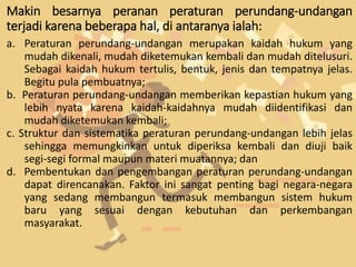 Makin besarnya peranan peraturan perundang-undangan
terjadi karena beberapa hal, di antaranya ialah:
a. Peraturan perundang-undangan merupakan kaidah hukum yang
mudah dikenali, mudah diketemukan kembali dan mudah ditelusuri.
Sebagai kaidah hukum tertulis, bentuk, jenis dan tempatnya jelas.
Begitu pula pembuatnya;
b. Peraturan perundang-undangan memberikan kepastian hukum yang
lebih nyata karena kaidah-kaidahnya mudah diidentifikasi dan
mudah diketemukan kembali;
c. Struktur dan sistematika peraturan perundang-undangan lebih jelas
sehingga memungkinkan untuk diperiksa kembali dan diuji baik
segi-segi formal maupun materi muatannya; dan
d. Pembentukan dan pengembangan peraturan perundang-undangan
dapat direncanakan. Faktor ini sangat penting bagi negara-negara
yang sedang membangun termasuk membangun sistem hukum
baru yang sesuai dengan kebutuhan dan perkembangan
masyarakat.
 