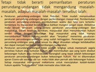 Tetapi tidak berarti pemanfaatan peraturan
perundang-undangan tidak mengandung masalah-
masalah, adapun masalah-masalah tersebut ialah:
a. Peraturan perundang-undangan tidak fleksibel. Tidak mudah menyesuaikan
peraturan perundang-undangan dengan perkembangan masyarakat. Pembentukan
peraturan perundang-undangan membutuhkan waktu dan tata cara tertentu.
Sementara itu masyarakat berubah terus bahkan mungkin sangat cepat. Akibatnya
maka terjadi semacam jurang antara peraturan perundang-undangan dan
masyarakat. Dalam keadaan demikian, masyarakat akan menumbuhkan hukum
sendiri sesuai dengan kebutuhan. Bagi masyarakat yang tidak mampu
menumbuhkan hukum-hukum sendiri akan “terpaksa” menerima peraturan-
peraturan perundangan-undangan yang sudah ketinggalan. Penerapan peraturan
perundang-undangan yang tidak sesuai itu dapat dirasakan sebagai ketidakadilan
dan dapat menjadi hambatan perkembangan masyarakat;
b. Peraturan perundang-undangan tidak pernah lengkap untuk memenuhi segala
peristiwa hukum atau tuntutan hukum dan menimbulkan apa yang lazim disebut
kekosongan hukum atau rechstvacuum. Barangkali yang tepat adalah kekosongan
peraturan perundang-undangan bukan kekosongan hukum. Hal ini dikarenakan
ajaran Cicero-ubi societas ubi ius- maka tidak akan pernah ada kekosongan hukum.
Setiap masyarakat mempunyai mekanisme untuk menciptakan kaidah-kaidah
hukum apabila “hukum resmi” tidak memadai atau tidak ada.
 