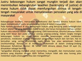 Justru kekosongan hukum sangat mungkin terjadi dan akan
menimbulkan kebangkrutan keadilan (bankruptcy of justice) di
mana hukum tidak dapat memfungsikan dirinya di tengah-
tengah masyarakat untuk menyelesaikan persoalan yang ada di
masyarakat
Kebangkrutan keadilan, merupakan konsekuensi dari kondisi dimana hukum tidak
dapat menyelesaikan suatu sengketa yang timbul di dalam masyarakat.
Pada konteks tersebut di atas kekosongan hukum yang berujung pada kebangkrutan
hukum adalah hal yang dipastikan dapat terjadi, jika hanya menyatakan bahwa sumber
hukum satu-satunya adalah undang-undang. Oleh karenannya, dituntut peranan hakim
yang lebih besar dari pada sekedar corong undang-undang. Dalam rangka mengisi
kekosongan hukum ini, maka hakim memiliki kewenangan untuk melakukan
penafsiran, melakukan analogi, melakukan penghalusan hukum dan lain-lain. Hal ini
kemudian yang sering diistilahkan jugde made law atau penemuan hukum
(rechtsvinding). Konsep ini di Indonesia, diakomodir di dalam Undang-Undang
Kekuasaan Kehakiman Nomor: 48 Tahun 2009 dimana dalam Pasal 10 ayat (1),
dinyatakan sebagai berikut:
“pengadilan dilarang menolak untuk memeriksa, mengadili, dan memutuskan suatu
perkara yang diajukan dengan dalih bahwa hukum tidak ada atau kurang jelas
melainkan wajib untuk memeriksa dan mengadilinya”.
 