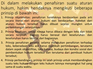 Di dalam melakukan penafsiran suatu aturan
hukum, hakim hendaknya mengikuti beberapa
prinsip di bawah ini:
1. Prinsip objektivitas: penafsiran hendaknya berdasarkan pada arti
secara literal dari aturan hukum dan berdasarkan hakekat dari
aturan hukum tersebut harus dibuat sejelas mungkin untuk
perkembangan selanjutnya.
2. Prinsip kesatuan: setiap norma harus dibaca dengan teks dan tidak
secara terpisah. Bagian harus berasal dari keseluruhan dan
keseluruhan harus berasal dari bagiannya.
3. Prinsip penafsiran genetis: selama melakukan penafsiran terhadap
teks, keberadaan teks asli harus dijadikan pertimbangan, terutama
dalam aspek objektifitas, tata bahasa, budaya dan kondisi sosial dari
pembentukan hukum tersebut dan terutama dari pembuat hukum
tersebut;
4. Prinsip perbandingan: prinsip ini ialah prinsip untuk membandingkan
suatu teks hukum dengan teks hukum lainnya menyangkut hal yang
sama di suatu waktu.
 