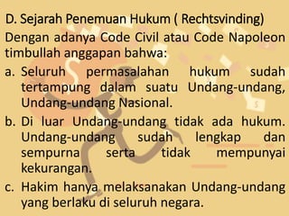 D. Sejarah Penemuan Hukum ( Rechtsvinding)
Dengan adanya Code Civil atau Code Napoleon
timbullah anggapan bahwa:
a. Seluruh permasalahan hukum sudah
tertampung dalam suatu Undang-undang,
Undang-undang Nasional.
b. Di luar Undang-undang tidak ada hukum.
Undang-undang sudah lengkap dan
sempurna serta tidak mempunyai
kekurangan.
c. Hakim hanya melaksanakan Undang-undang
yang berlaku di seluruh negara.
 